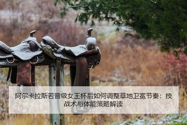 阿尔卡拉斯若晋级女王杯后如何调整草地卫冕节奏：技战术与体能策略解读