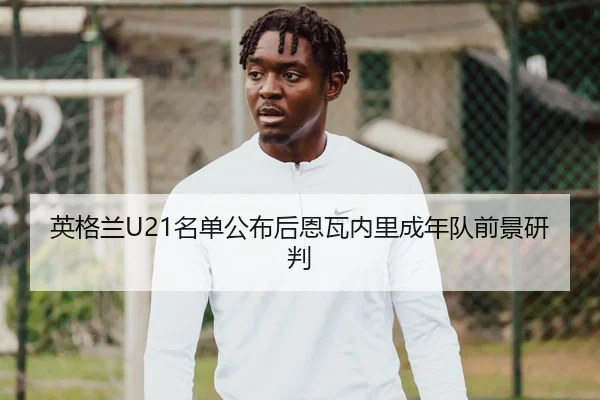 英格兰U21名单公布后恩瓦内里成年队前景研判